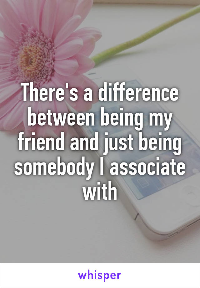 There's a difference between being my friend and just being somebody I associate with