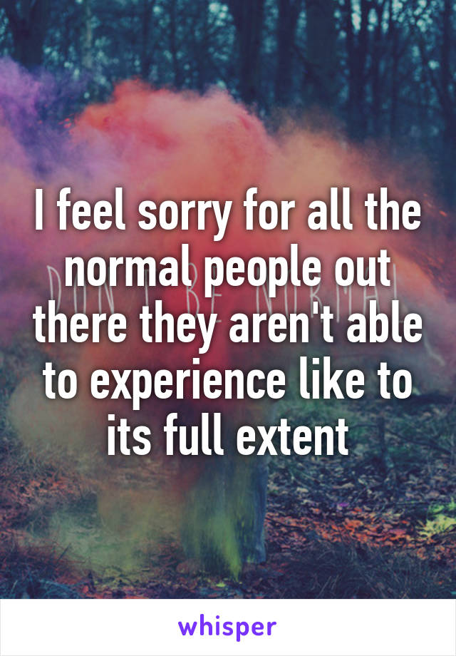 I feel sorry for all the normal people out there they aren't able to experience like to its full extent