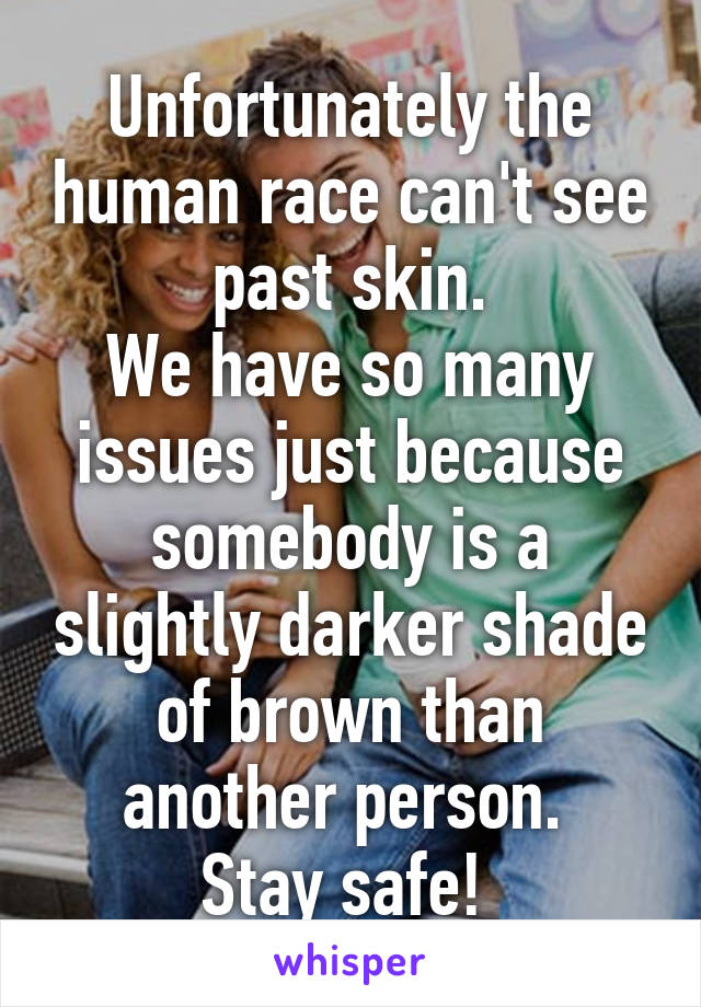 Unfortunately the human race can't see past skin.
We have so many issues just because somebody is a slightly darker shade of brown than another person. 
Stay safe! 