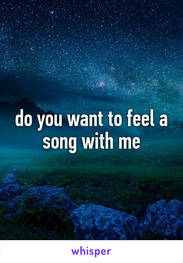 do you want to feel a song with me