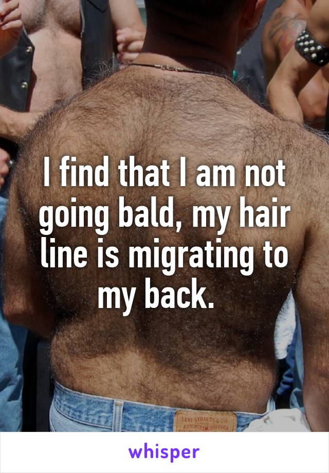 I find that I am not going bald, my hair line is migrating to my back.  