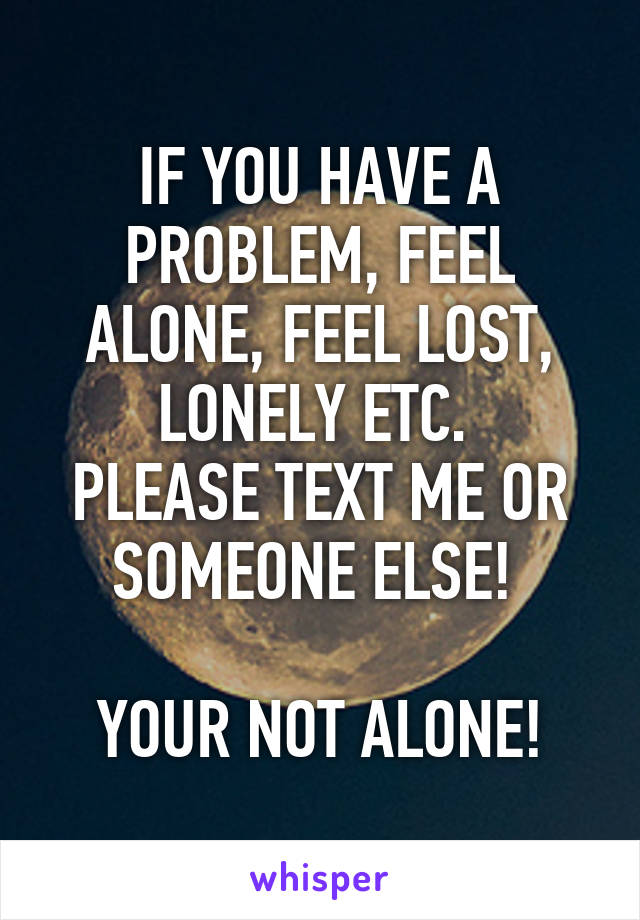 IF YOU HAVE A PROBLEM, FEEL ALONE, FEEL LOST, LONELY ETC. 
PLEASE TEXT ME OR SOMEONE ELSE! 

YOUR NOT ALONE!