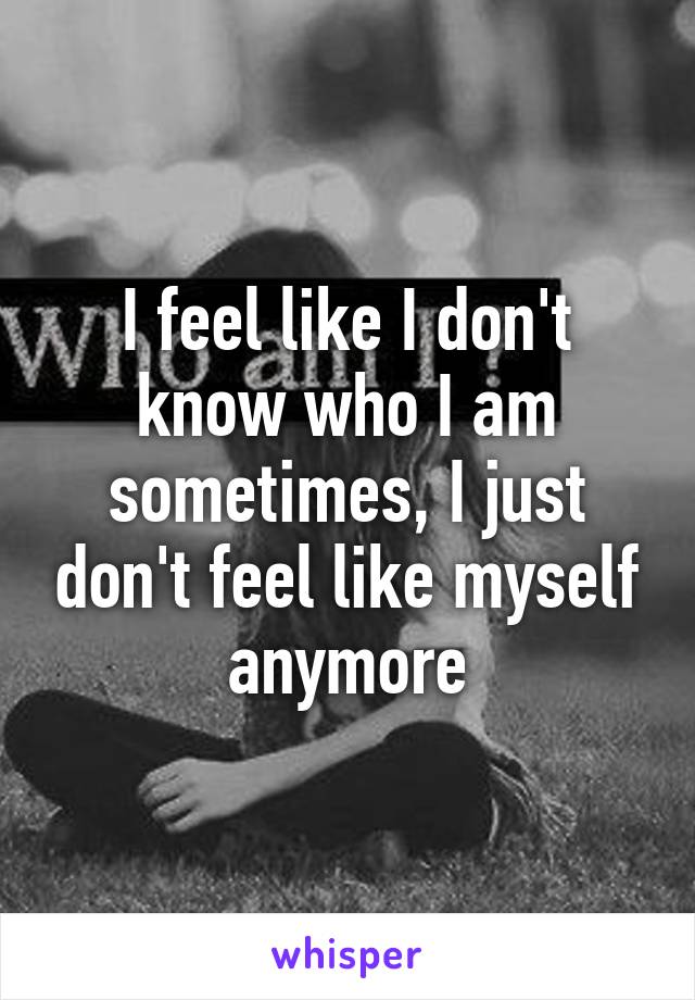 I feel like I don't know who I am sometimes, I just don't feel like myself anymore