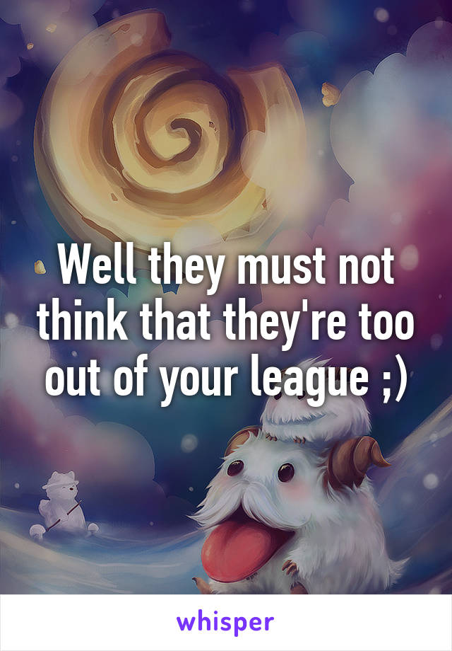 Well they must not think that they're too out of your league ;)