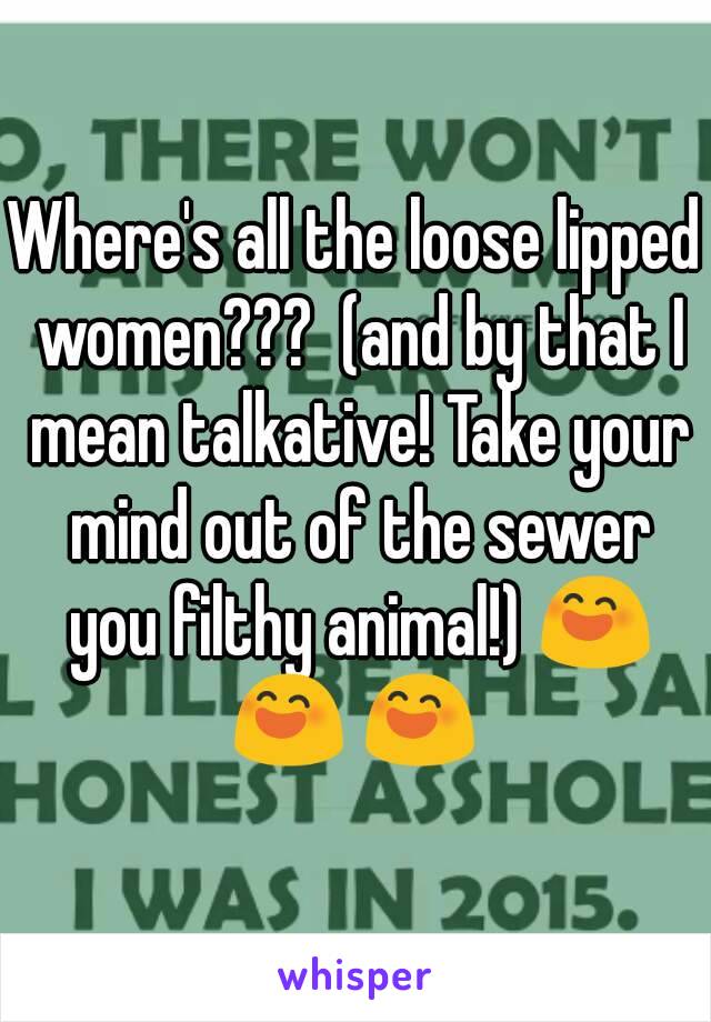 Where's all the loose lipped women???  (and by that I mean talkative! Take your mind out of the sewer you filthy animal!) 😄 😄 😄 