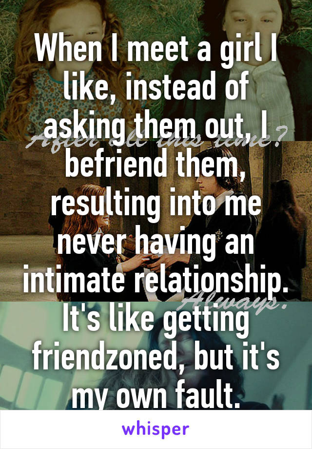 When I meet a girl I like, instead of asking them out, I befriend them, resulting into me never having an intimate relationship. It's like getting friendzoned, but it's my own fault.