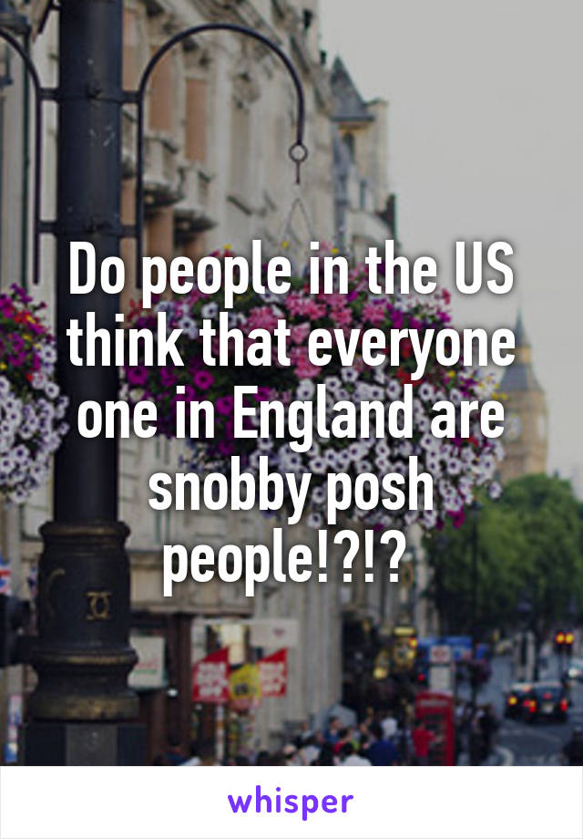 Do people in the US think that everyone one in England are snobby posh people!?!? 