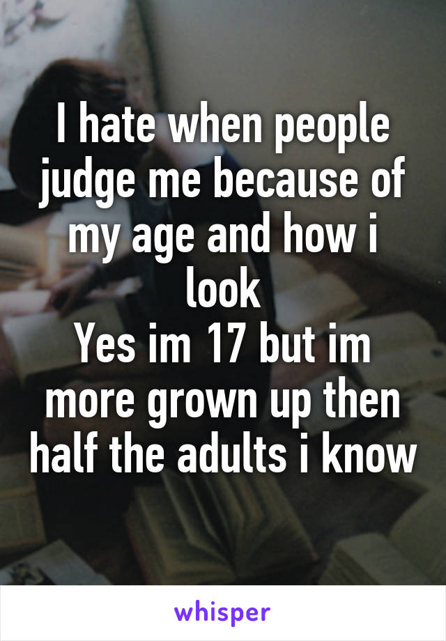 I hate when people judge me because of my age and how i look
Yes im 17 but im more grown up then half the adults i know
