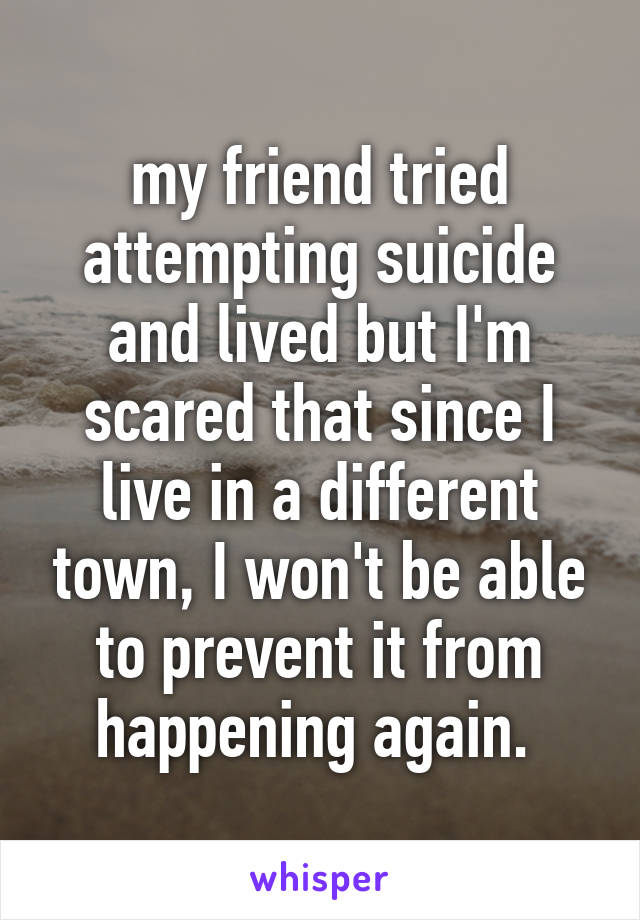 my friend tried attempting suicide and lived but I'm scared that since I live in a different town, I won't be able to prevent it from happening again. 