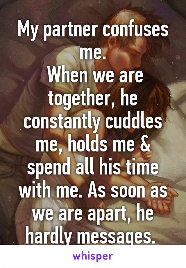 My partner confuses me.
 When we are together, he constantly cuddles me, holds me & spend all his time with me. As soon as we are apart, he hardly messages. 