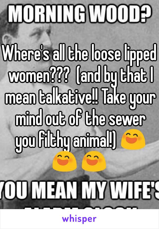 Where's all the loose lipped women???  (and by that I mean talkative!! Take your mind out of the sewer you filthy animal!) 😄 😄 😄 