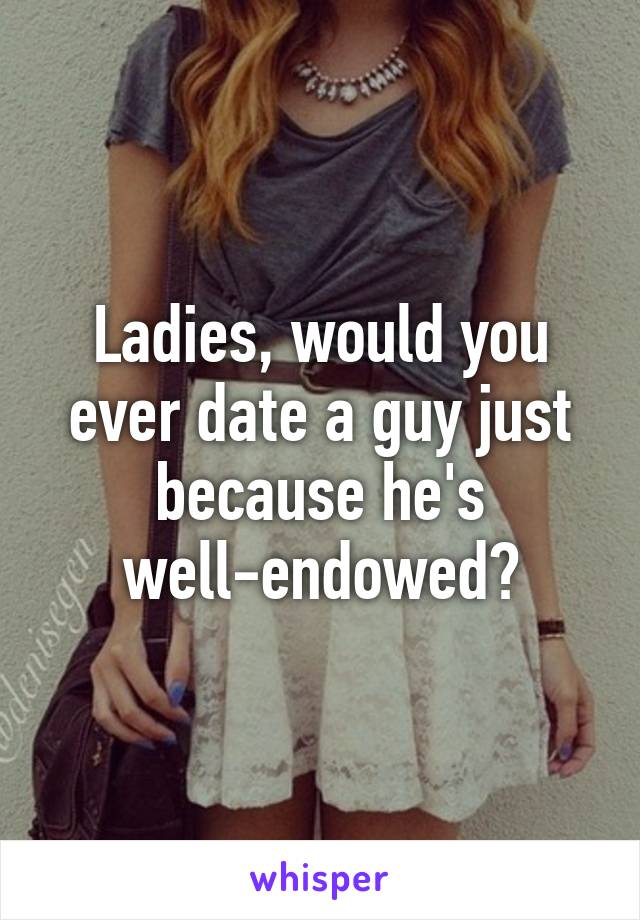 Ladies, would you ever date a guy just because he's well-endowed?