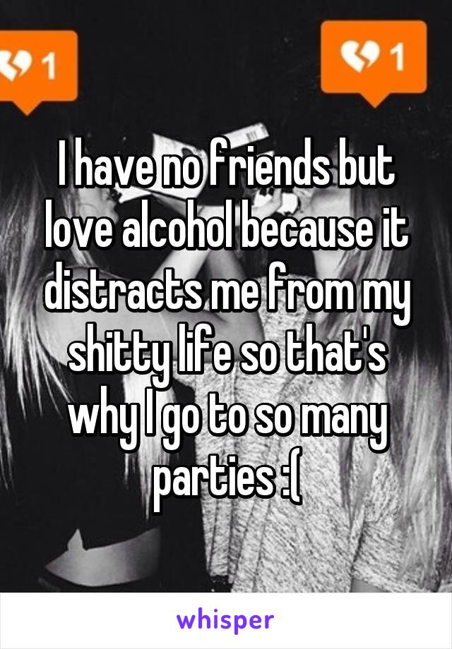 I have no friends but love alcohol because it distracts me from my shitty life so that's why I go to so many parties :(