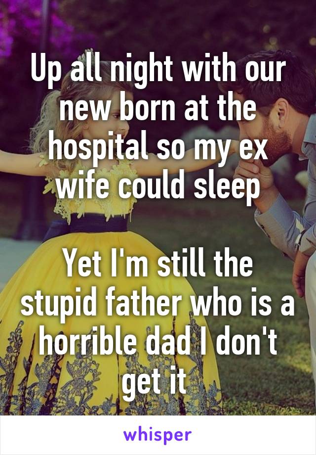 Up all night with our new born at the hospital so my ex wife could sleep

Yet I'm still the stupid father who is a horrible dad I don't get it 