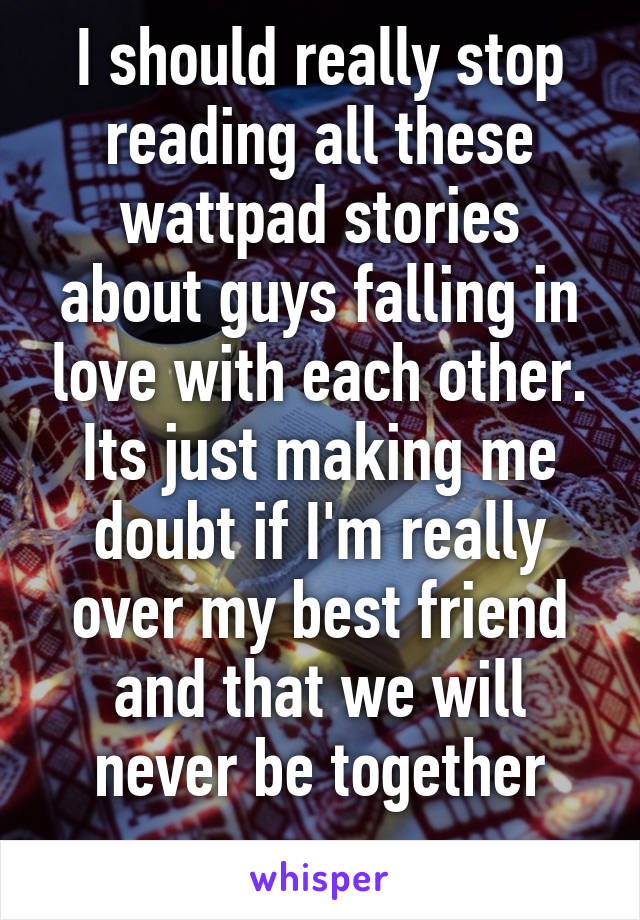 I should really stop reading all these wattpad stories about guys falling in love with each other. Its just making me doubt if I'm really over my best friend and that we will never be together
