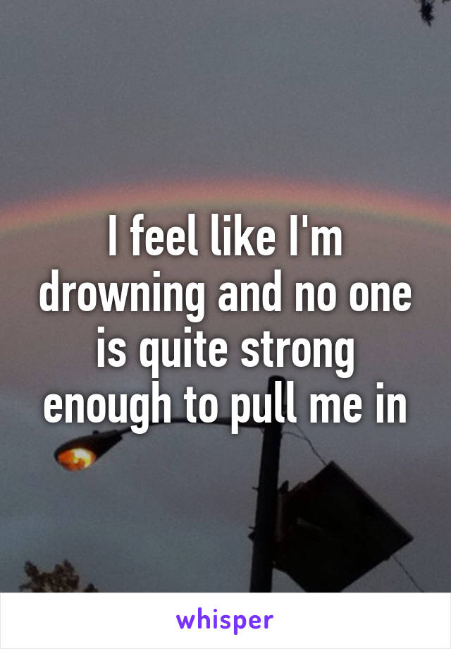 I feel like I'm drowning and no one is quite strong enough to pull me in