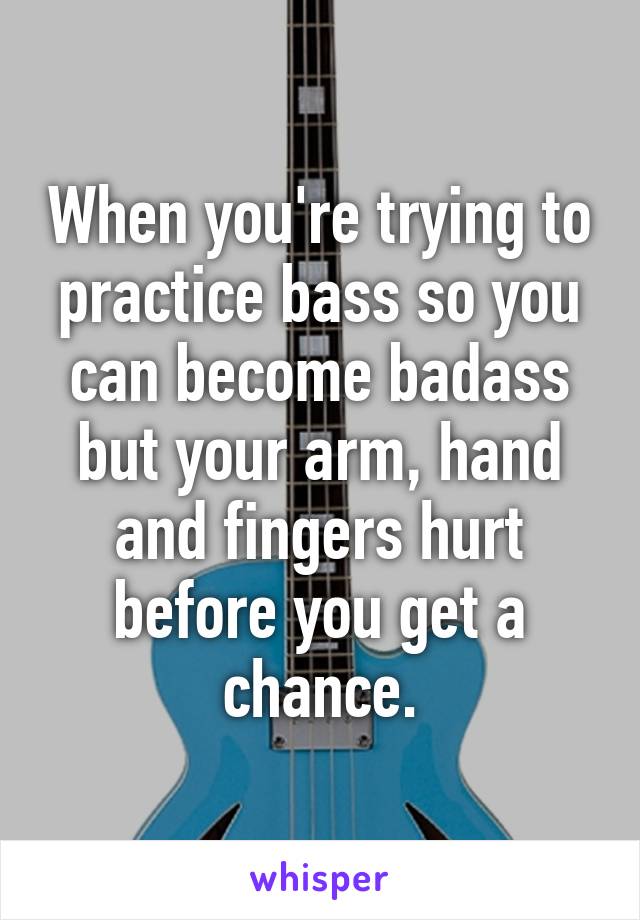 When you're trying to practice bass so you can become badass but your arm, hand and fingers hurt before you get a chance.