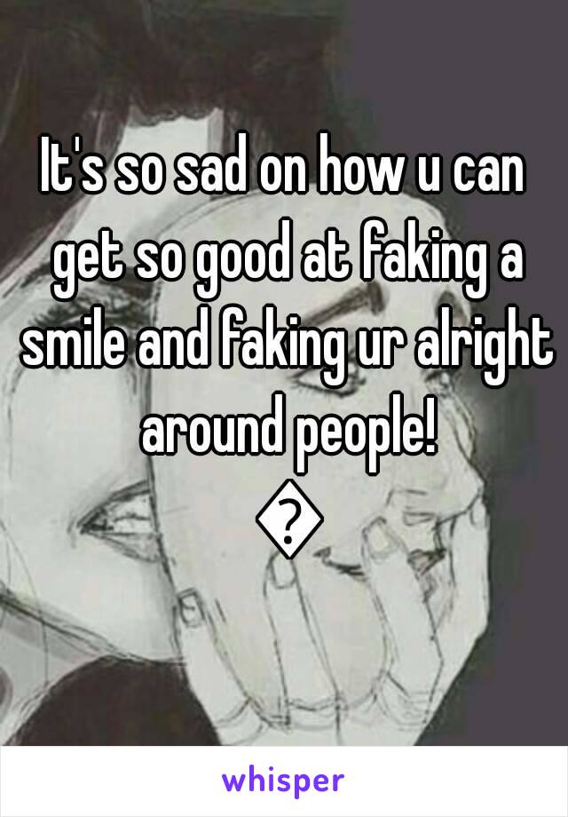 It's so sad on how u can get so good at faking a smile and faking ur alright around people! 😔