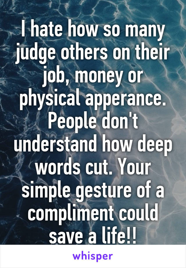 I hate how so many judge others on their job, money or physical apperance. People don't understand how deep words cut. Your simple gesture of a compliment could save a life!!