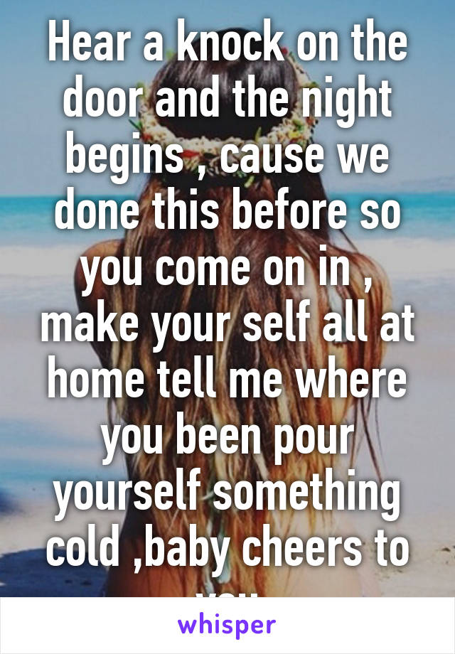 Hear a knock on the door and the night begins , cause we done this before so you come on in , make your self all at home tell me where you been pour yourself something cold ,baby cheers to you