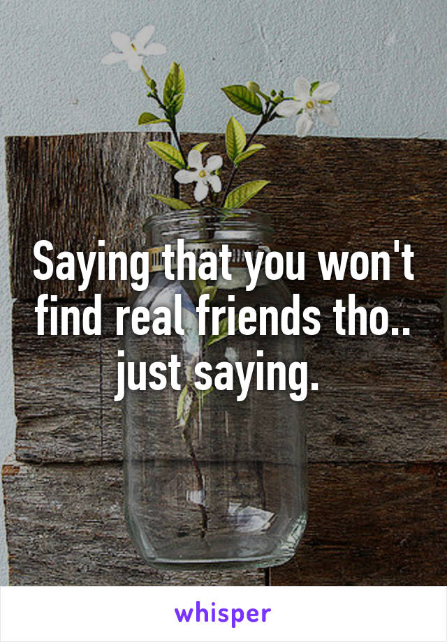 Saying that you won't find real friends tho.. just saying. 