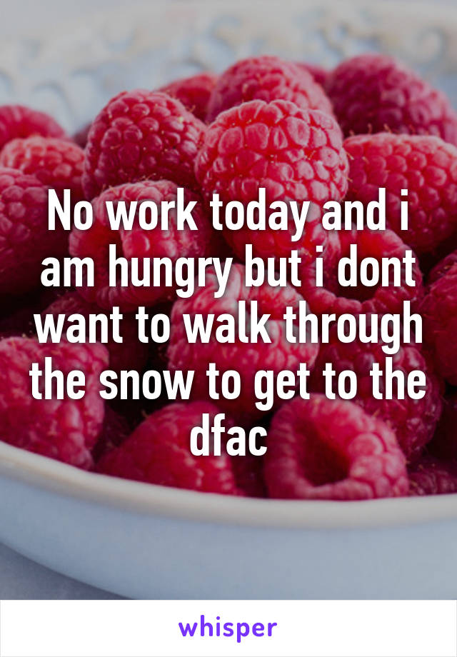 No work today and i am hungry but i dont want to walk through the snow to get to the dfac