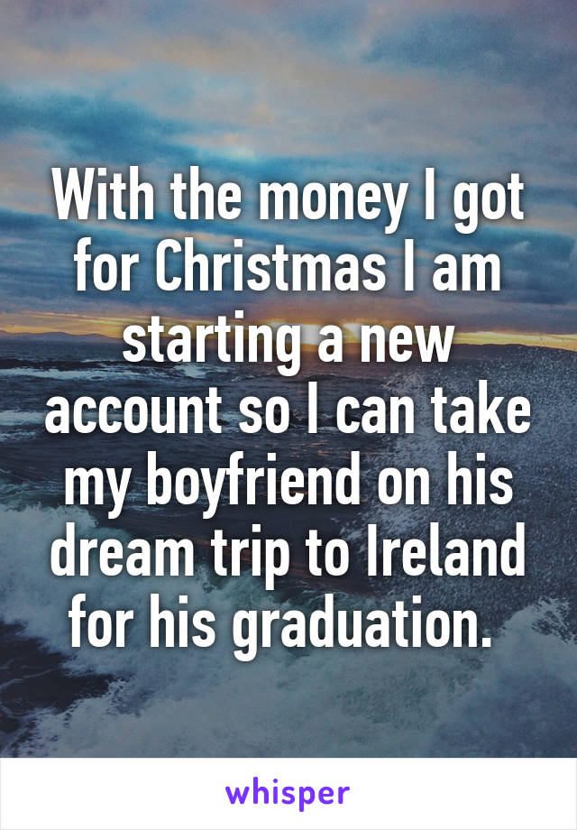 With the money I got for Christmas I am starting a new account so I can take my boyfriend on his dream trip to Ireland for his graduation. 