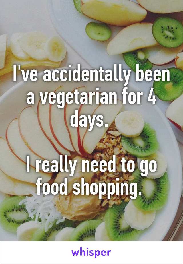 I've accidentally been a vegetarian for 4 days. 

I really need to go food shopping. 