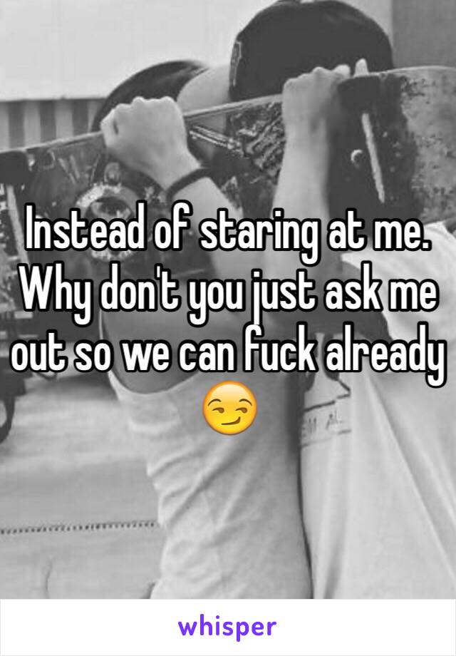 Instead of staring at me. Why don't you just ask me out so we can fuck already 😏