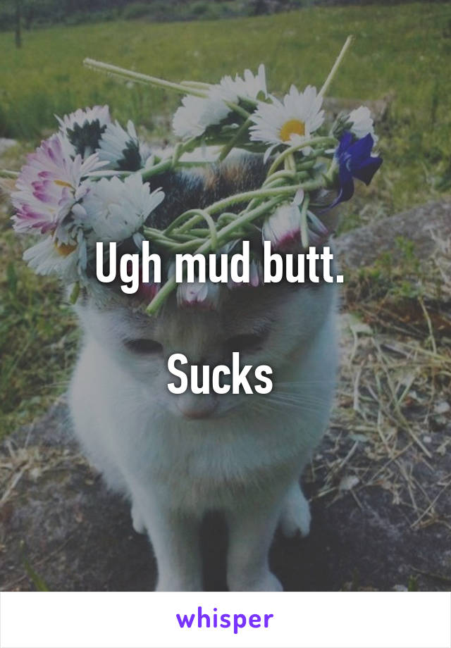 Ugh mud butt. 

Sucks 