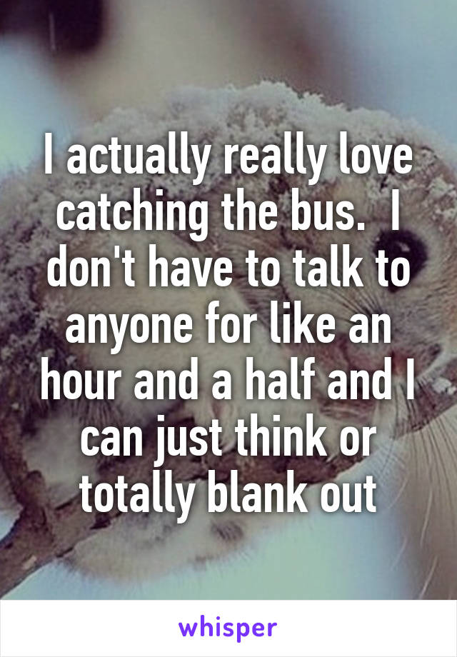 I actually really love catching the bus.  I don't have to talk to anyone for like an hour and a half and I can just think or totally blank out