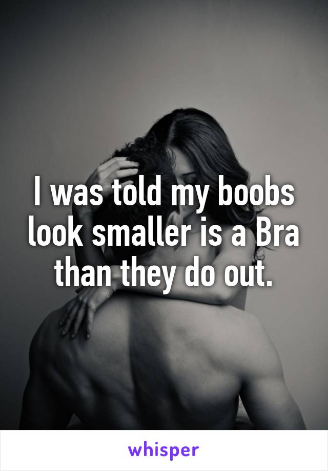 I was told my boobs look smaller is a Bra than they do out.