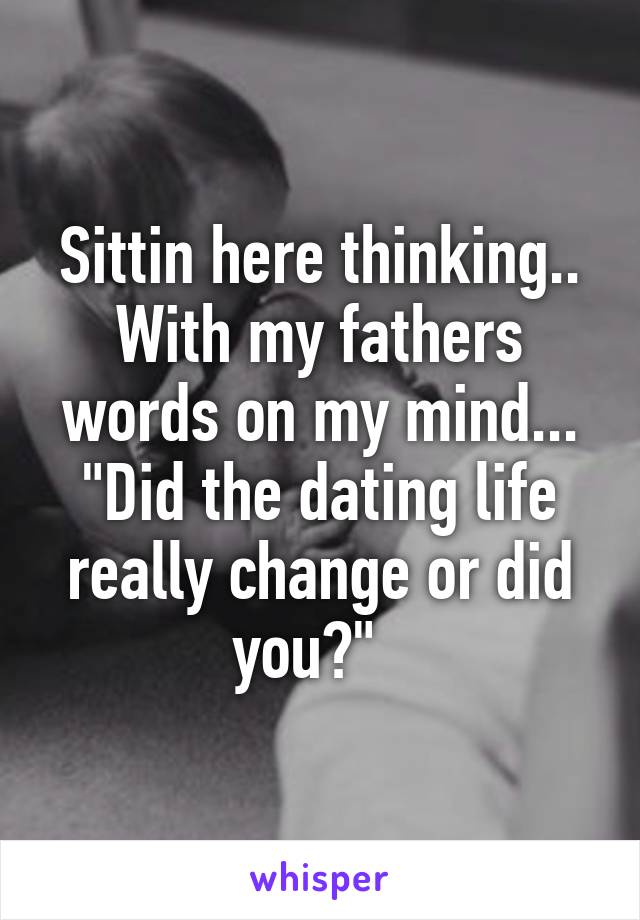 Sittin here thinking.. With my fathers words on my mind... "Did the dating life really change or did you?"  