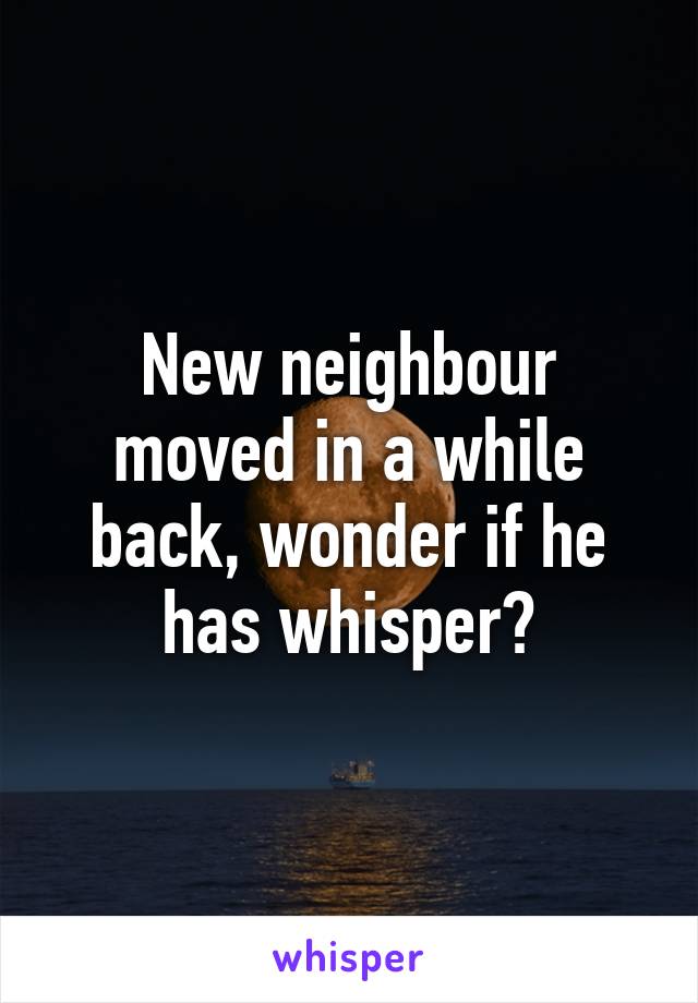 New neighbour moved in a while back, wonder if he has whisper?