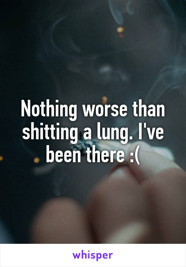 Nothing worse than shitting a lung. I've been there :(