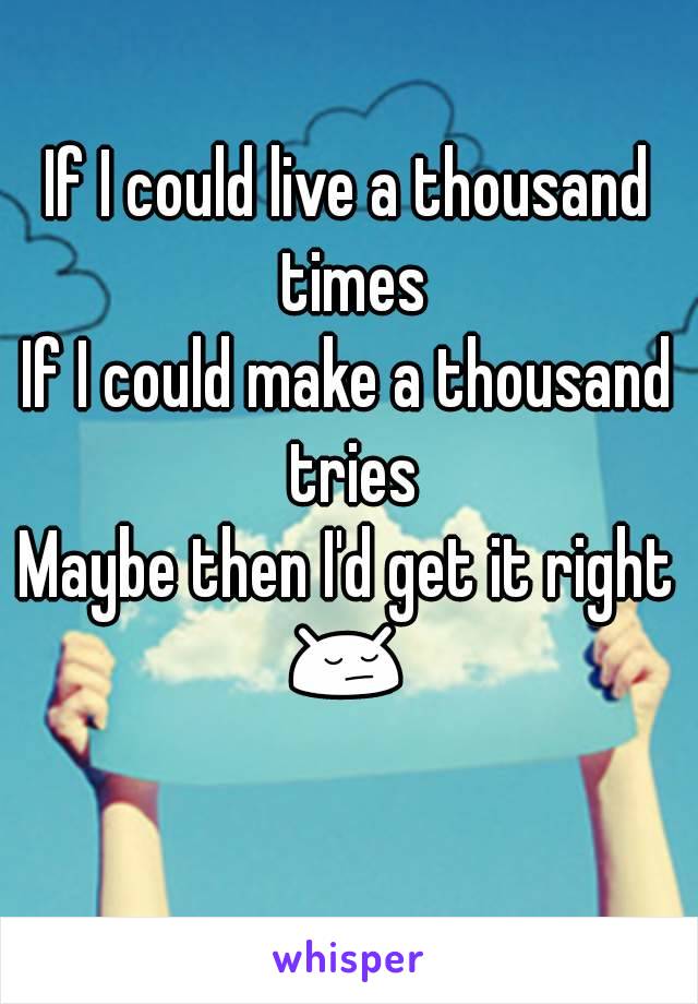 If I could live a thousand times
If I could make a thousand tries
Maybe then I'd get it right
😔