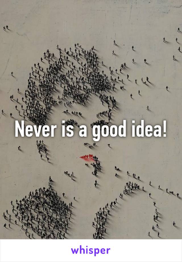 Never is a good idea!