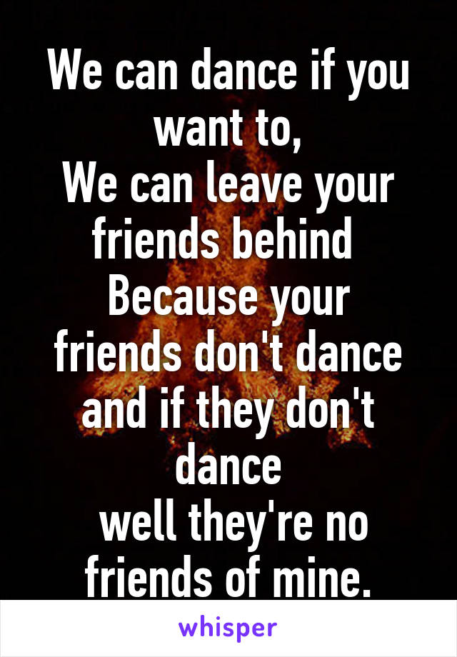 We can dance if you want to,
We can leave your friends behind 
Because your friends don't dance and if they don't dance
 well they're no friends of mine.