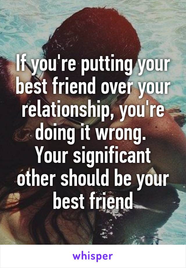 If you're putting your best friend over your relationship, you're doing it wrong. 
Your significant other should be your best friend