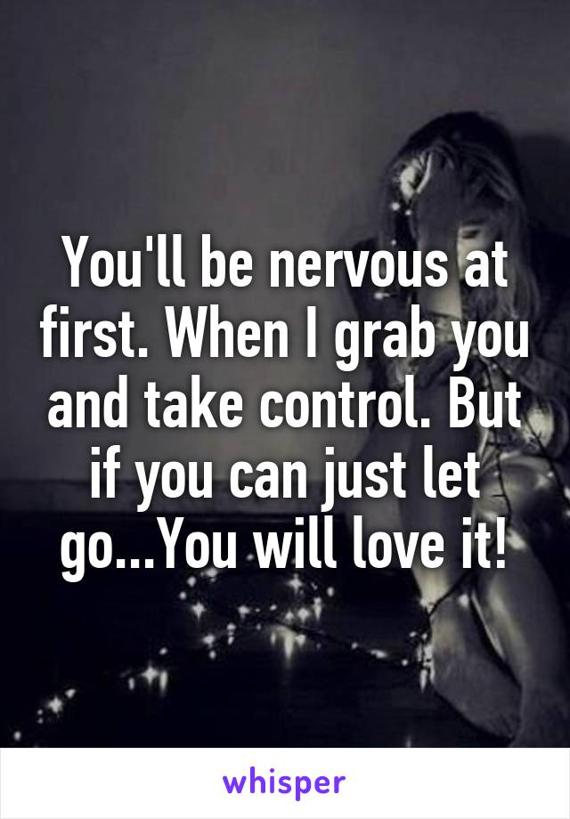 You'll be nervous at first. When I grab you and take control. But if you can just let go...You will love it!