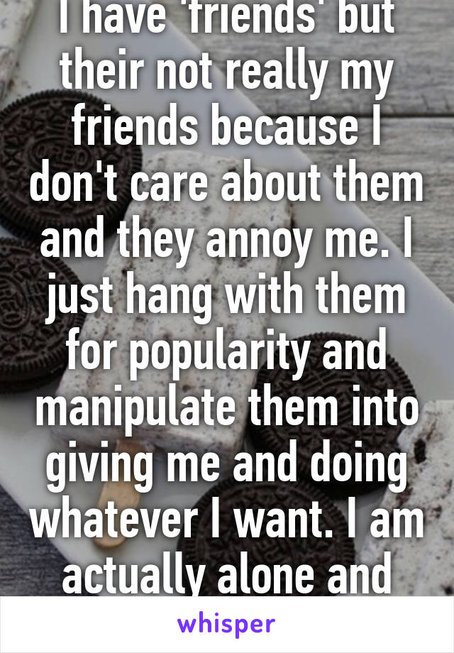 I have 'friends' but their not really my friends because I don't care about them and they annoy me. I just hang with them for popularity and manipulate them into giving me and doing whatever I want. I am actually alone and sad.