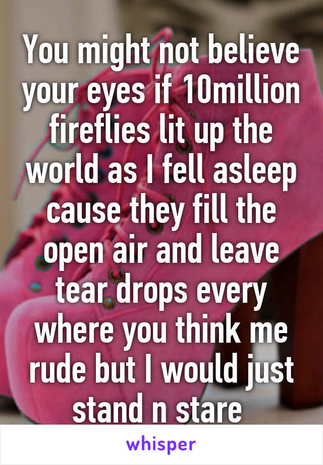 You might not believe your eyes if 10million
fireflies lit up the world as I fell asleep cause they fill the open air and leave tear drops every where you think me rude but I would just stand n stare 