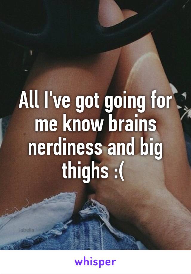 All I've got going for me know brains nerdiness and big thighs :( 