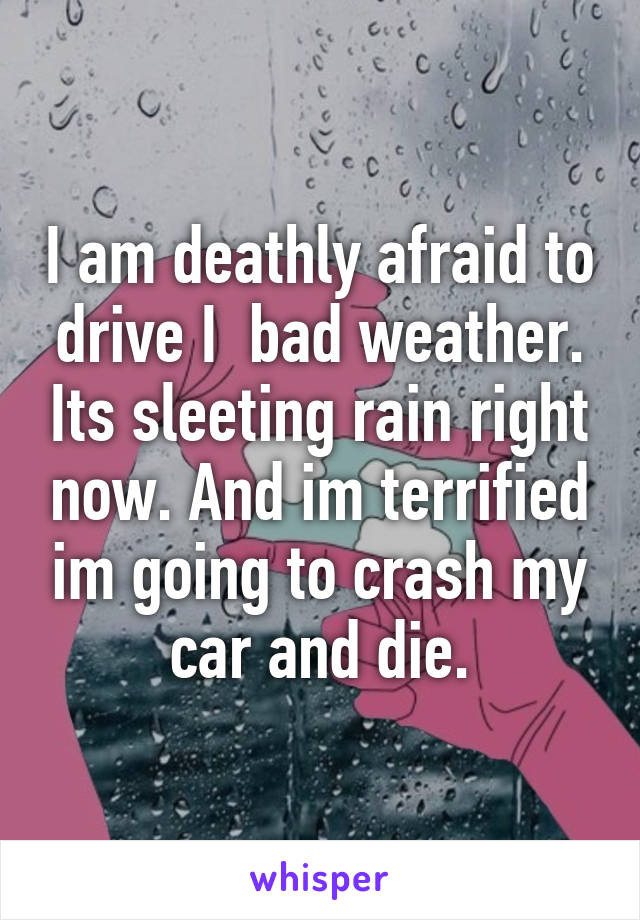 I am deathly afraid to drive I  bad weather. Its sleeting rain right now. And im terrified im going to crash my car and die.