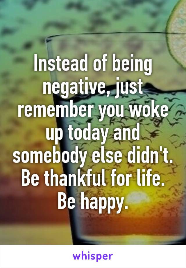 Instead of being negative, just remember you woke up today and somebody else didn't. Be thankful for life. Be happy.