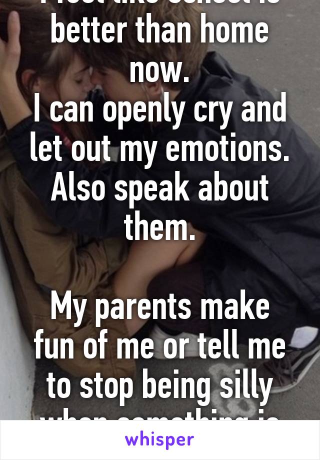 I feel like school is better than home now.
I can openly cry and let out my emotions. Also speak about them.

My parents make fun of me or tell me to stop being silly when something is wrong. 