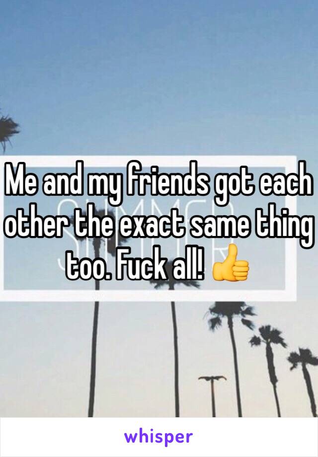 Me and my friends got each other the exact same thing too. Fuck all! 👍