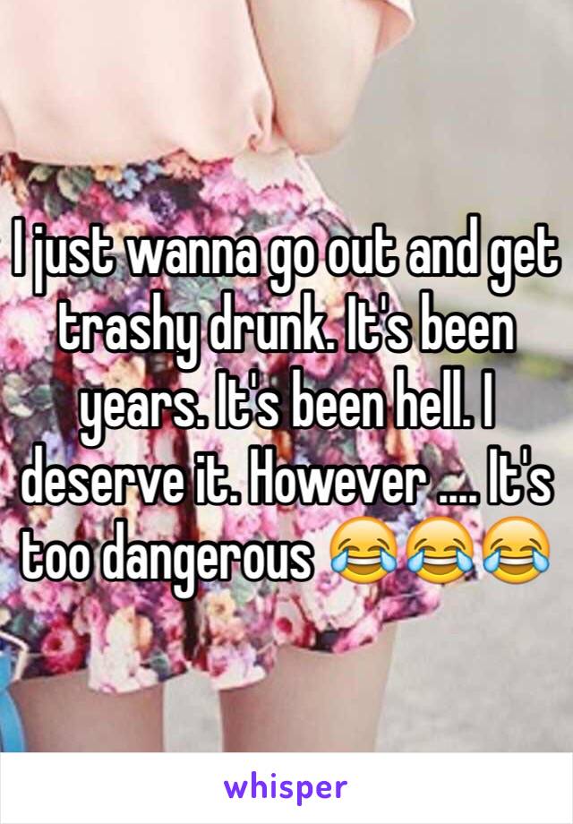 I just wanna go out and get trashy drunk. It's been years. It's been hell. I deserve it. However .... It's too dangerous 😂😂😂