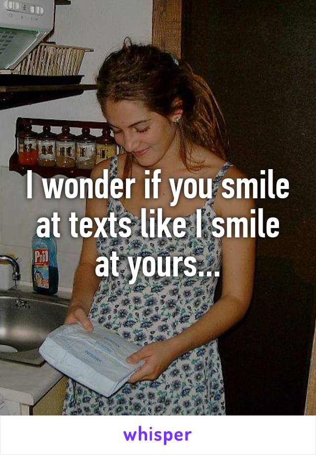 I wonder if you smile at texts like I smile at yours...