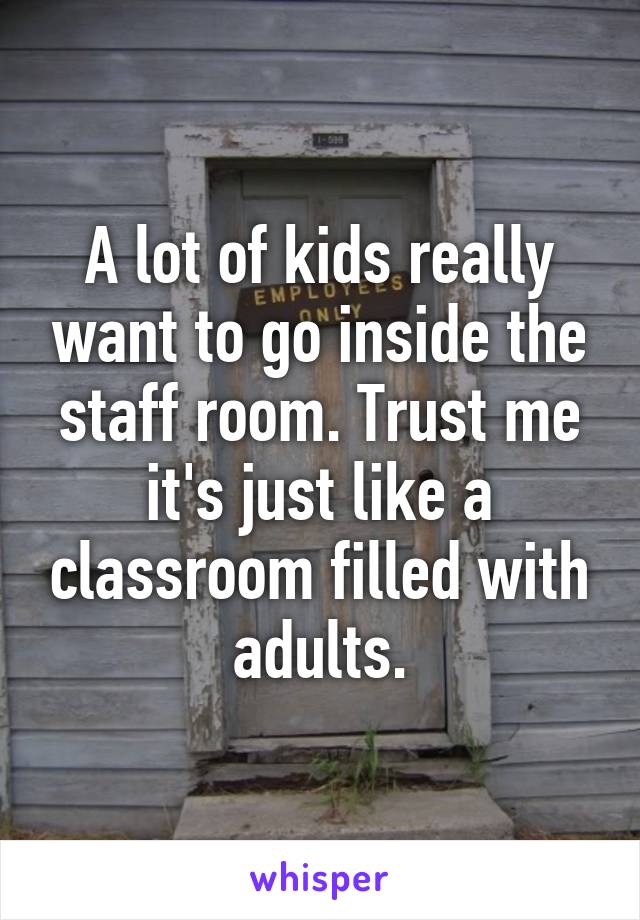 A lot of kids really want to go inside the staff room. Trust me it's just like a classroom filled with adults.